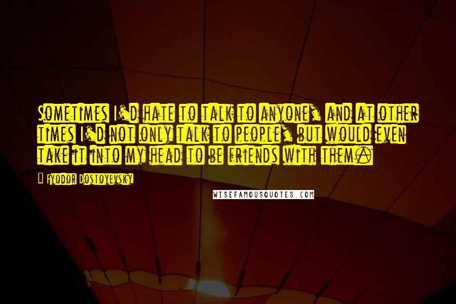 Fyodor Dostoyevsky Quotes: Sometimes I'd hate to talk to anyone, and at other times I'd not only talk to people, but would even take it into my head to be friends with them.