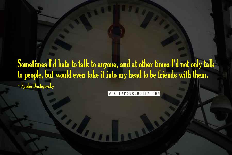 Fyodor Dostoyevsky Quotes: Sometimes I'd hate to talk to anyone, and at other times I'd not only talk to people, but would even take it into my head to be friends with them.