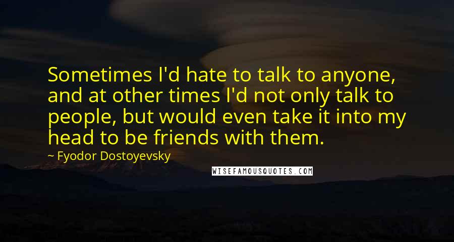 Fyodor Dostoyevsky Quotes: Sometimes I'd hate to talk to anyone, and at other times I'd not only talk to people, but would even take it into my head to be friends with them.