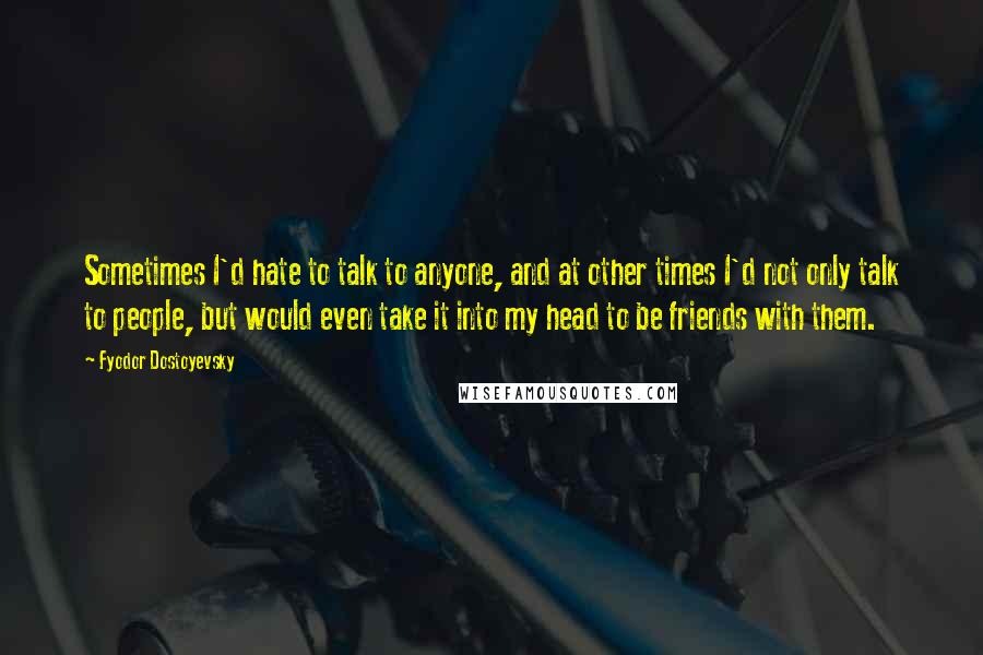 Fyodor Dostoyevsky Quotes: Sometimes I'd hate to talk to anyone, and at other times I'd not only talk to people, but would even take it into my head to be friends with them.