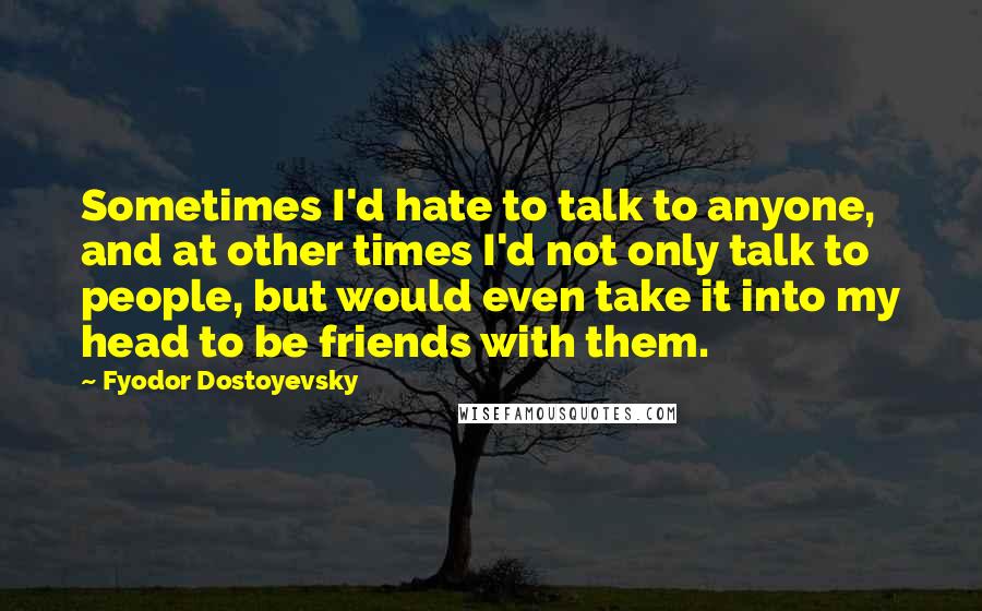 Fyodor Dostoyevsky Quotes: Sometimes I'd hate to talk to anyone, and at other times I'd not only talk to people, but would even take it into my head to be friends with them.