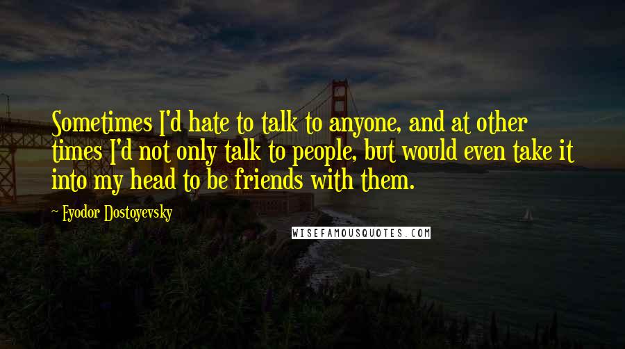 Fyodor Dostoyevsky Quotes: Sometimes I'd hate to talk to anyone, and at other times I'd not only talk to people, but would even take it into my head to be friends with them.