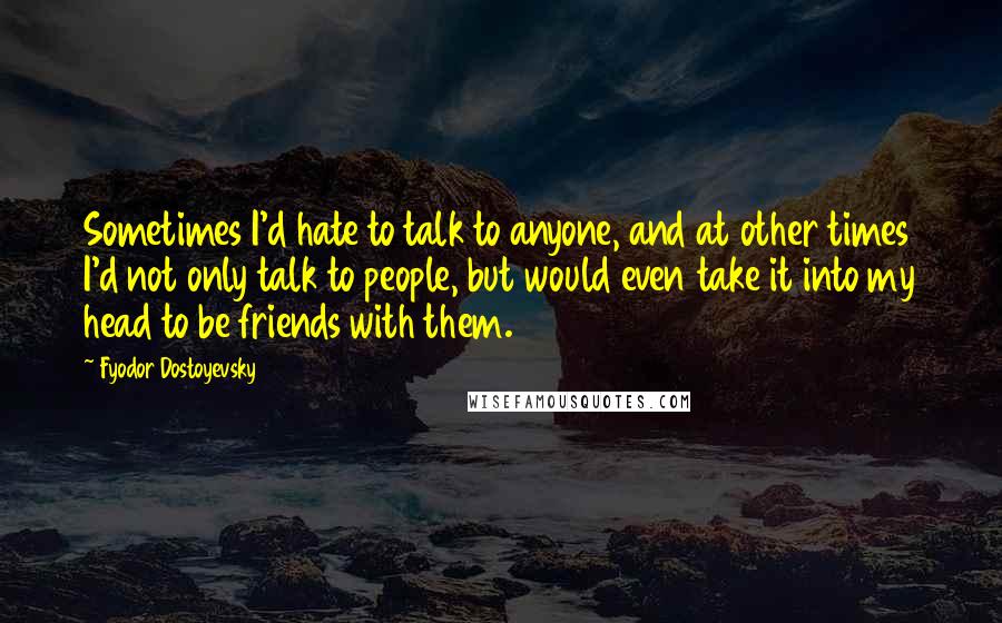 Fyodor Dostoyevsky Quotes: Sometimes I'd hate to talk to anyone, and at other times I'd not only talk to people, but would even take it into my head to be friends with them.