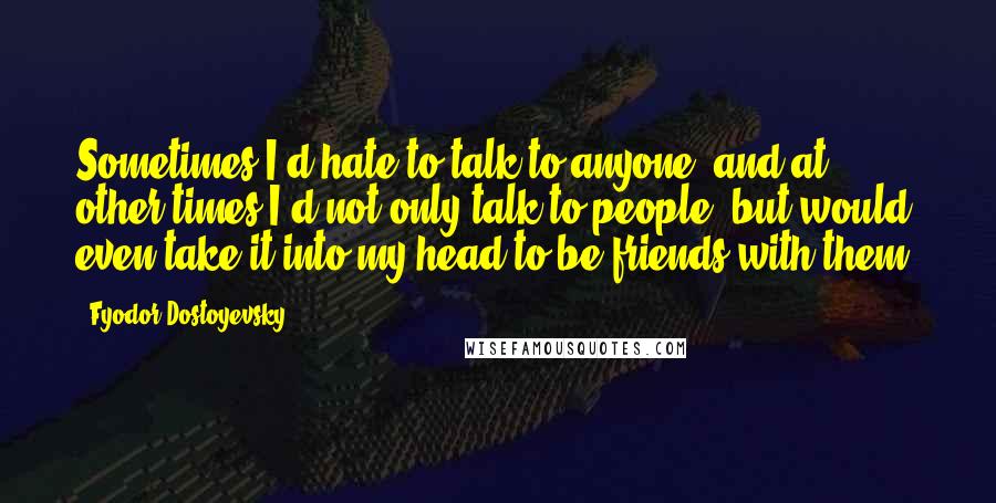 Fyodor Dostoyevsky Quotes: Sometimes I'd hate to talk to anyone, and at other times I'd not only talk to people, but would even take it into my head to be friends with them.