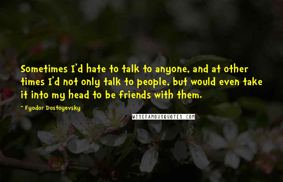 Fyodor Dostoyevsky Quotes: Sometimes I'd hate to talk to anyone, and at other times I'd not only talk to people, but would even take it into my head to be friends with them.