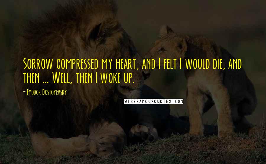 Fyodor Dostoyevsky Quotes: Sorrow compressed my heart, and I felt I would die, and then ... Well, then I woke up.