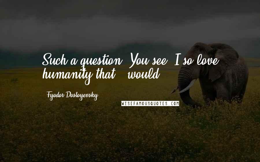 Fyodor Dostoyevsky Quotes: Such a question! You see, I so love humanity that - would