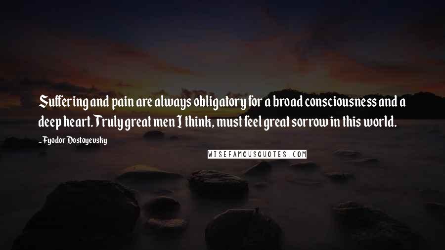 Fyodor Dostoyevsky Quotes: Suffering and pain are always obligatory for a broad consciousness and a deep heart. Truly great men I think, must feel great sorrow in this world.