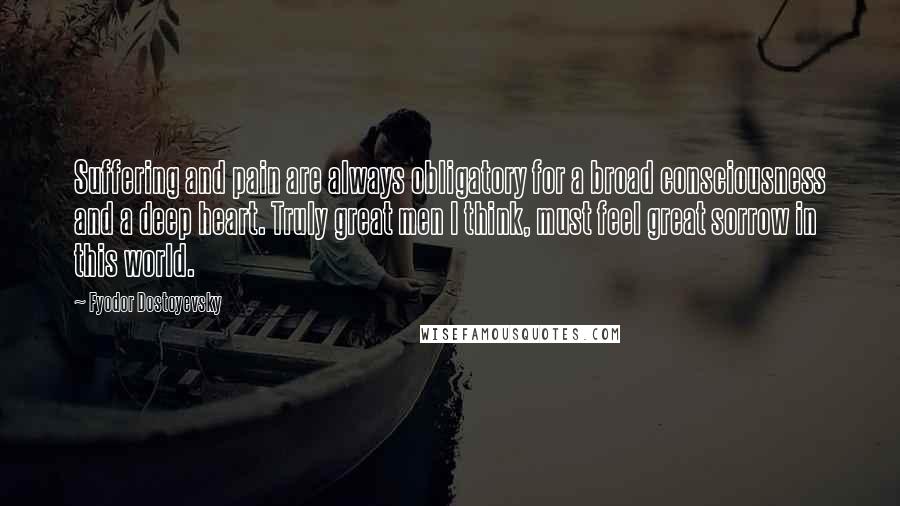 Fyodor Dostoyevsky Quotes: Suffering and pain are always obligatory for a broad consciousness and a deep heart. Truly great men I think, must feel great sorrow in this world.