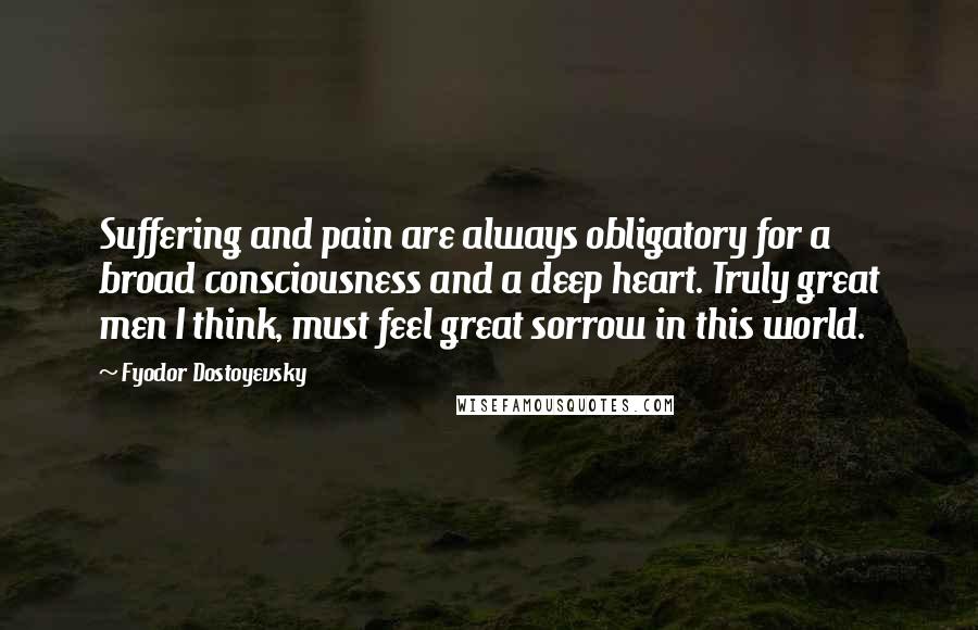 Fyodor Dostoyevsky Quotes: Suffering and pain are always obligatory for a broad consciousness and a deep heart. Truly great men I think, must feel great sorrow in this world.
