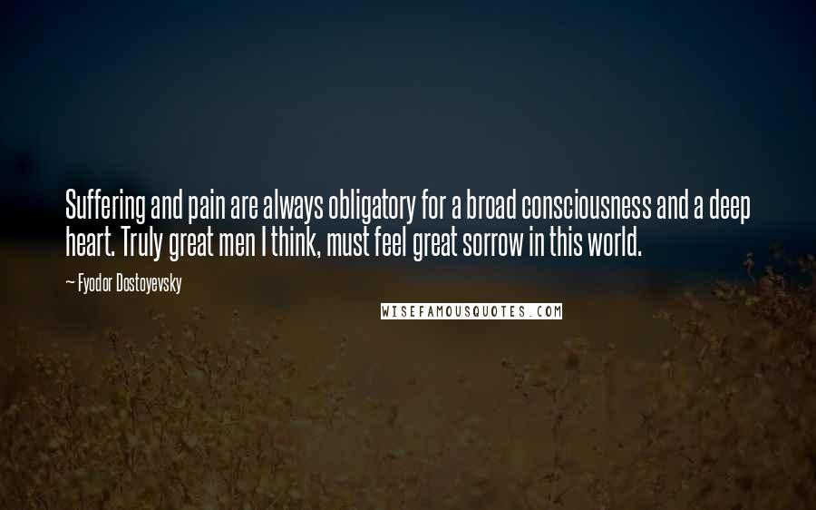 Fyodor Dostoyevsky Quotes: Suffering and pain are always obligatory for a broad consciousness and a deep heart. Truly great men I think, must feel great sorrow in this world.