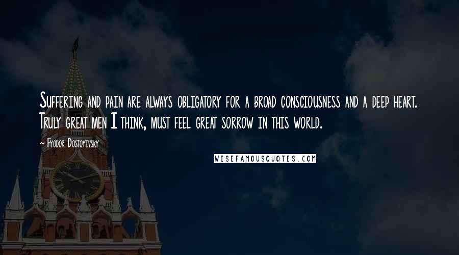 Fyodor Dostoyevsky Quotes: Suffering and pain are always obligatory for a broad consciousness and a deep heart. Truly great men I think, must feel great sorrow in this world.