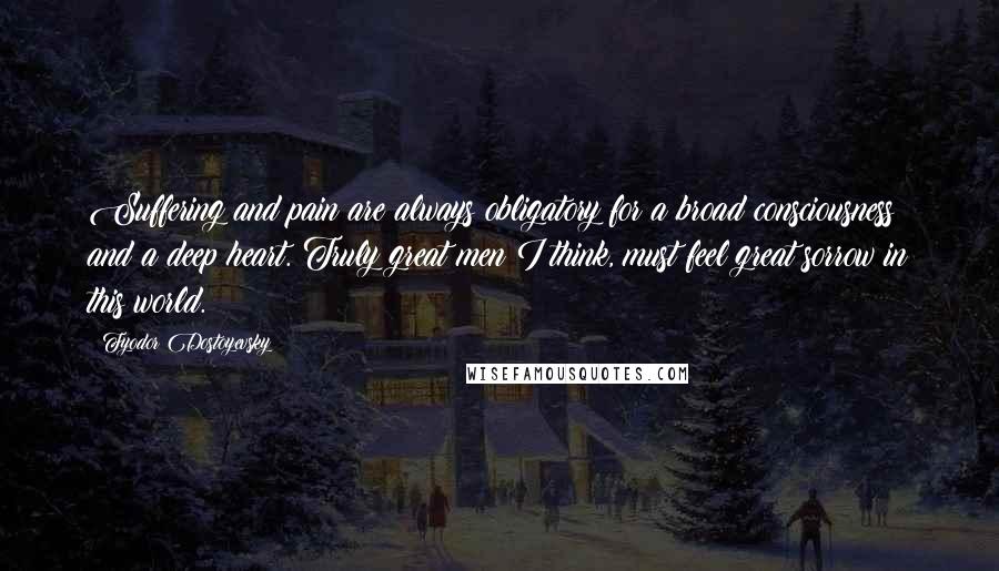 Fyodor Dostoyevsky Quotes: Suffering and pain are always obligatory for a broad consciousness and a deep heart. Truly great men I think, must feel great sorrow in this world.