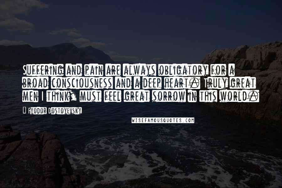 Fyodor Dostoyevsky Quotes: Suffering and pain are always obligatory for a broad consciousness and a deep heart. Truly great men I think, must feel great sorrow in this world.