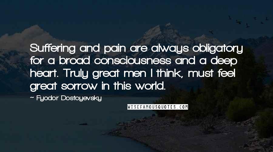 Fyodor Dostoyevsky Quotes: Suffering and pain are always obligatory for a broad consciousness and a deep heart. Truly great men I think, must feel great sorrow in this world.