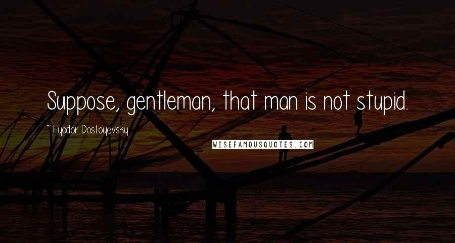 Fyodor Dostoyevsky Quotes: Suppose, gentleman, that man is not stupid.