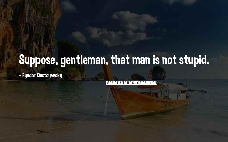 Fyodor Dostoyevsky Quotes: Suppose, gentleman, that man is not stupid.