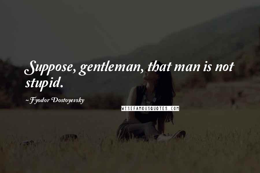 Fyodor Dostoyevsky Quotes: Suppose, gentleman, that man is not stupid.