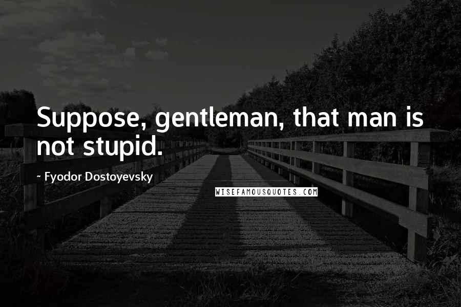 Fyodor Dostoyevsky Quotes: Suppose, gentleman, that man is not stupid.