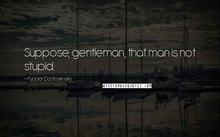 Fyodor Dostoyevsky Quotes: Suppose, gentleman, that man is not stupid.