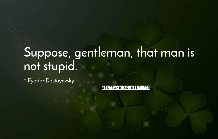 Fyodor Dostoyevsky Quotes: Suppose, gentleman, that man is not stupid.