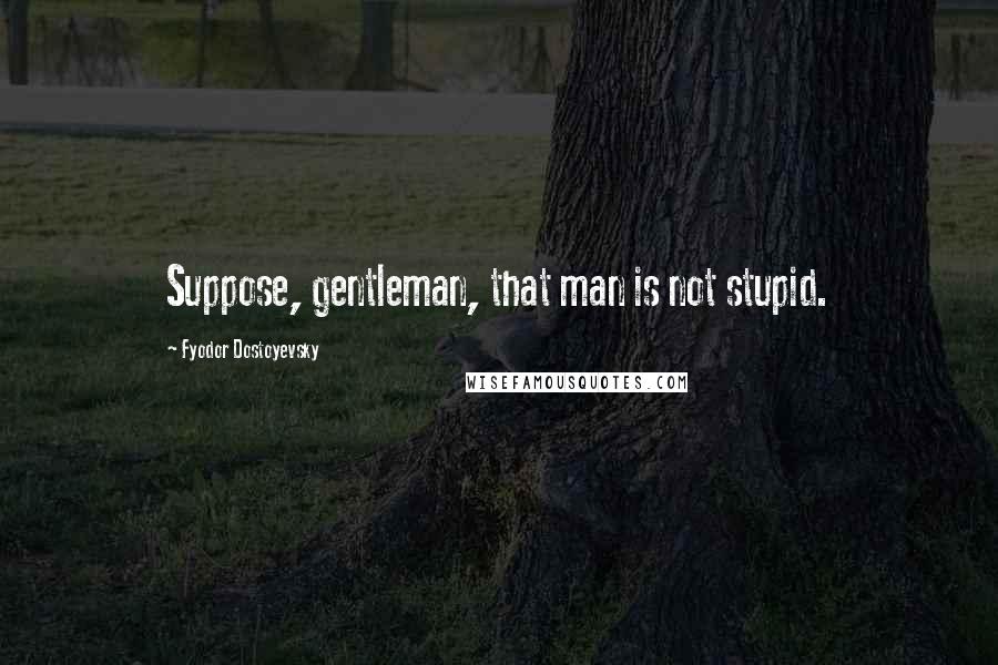 Fyodor Dostoyevsky Quotes: Suppose, gentleman, that man is not stupid.