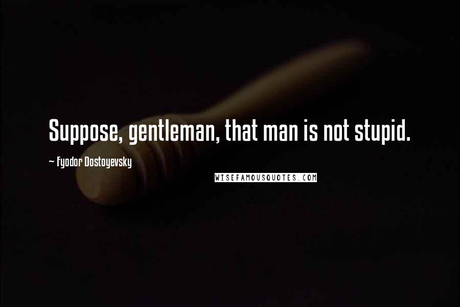 Fyodor Dostoyevsky Quotes: Suppose, gentleman, that man is not stupid.