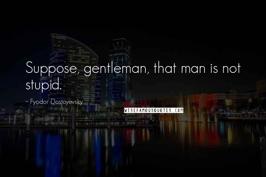 Fyodor Dostoyevsky Quotes: Suppose, gentleman, that man is not stupid.