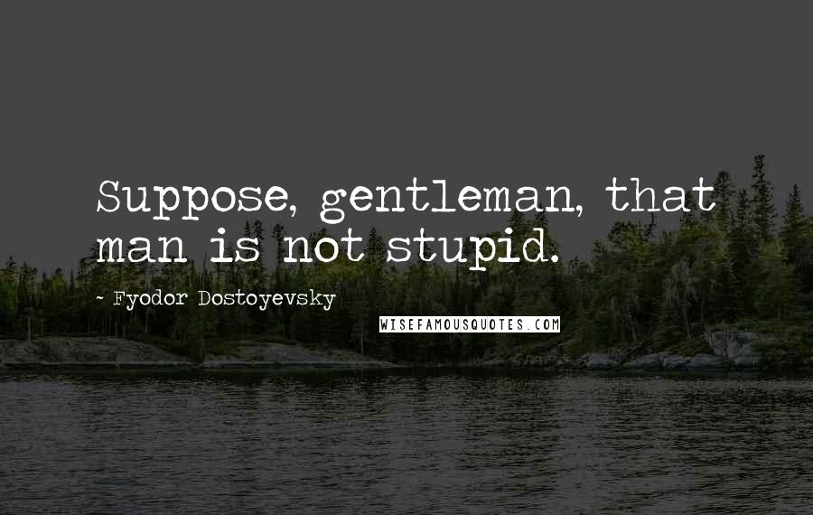 Fyodor Dostoyevsky Quotes: Suppose, gentleman, that man is not stupid.