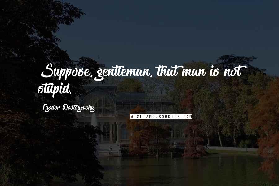 Fyodor Dostoyevsky Quotes: Suppose, gentleman, that man is not stupid.