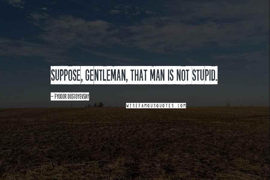 Fyodor Dostoyevsky Quotes: Suppose, gentleman, that man is not stupid.