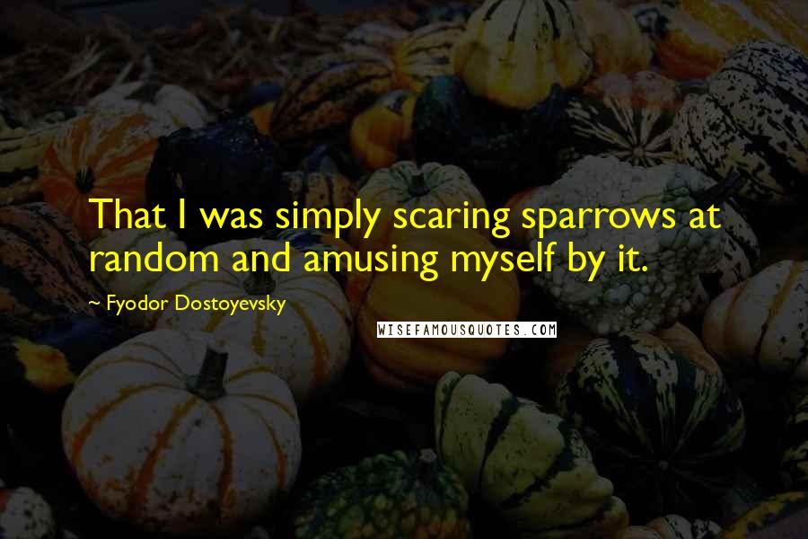 Fyodor Dostoyevsky Quotes: That I was simply scaring sparrows at random and amusing myself by it.