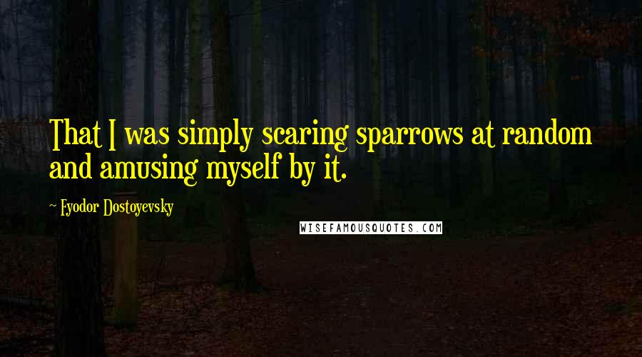 Fyodor Dostoyevsky Quotes: That I was simply scaring sparrows at random and amusing myself by it.