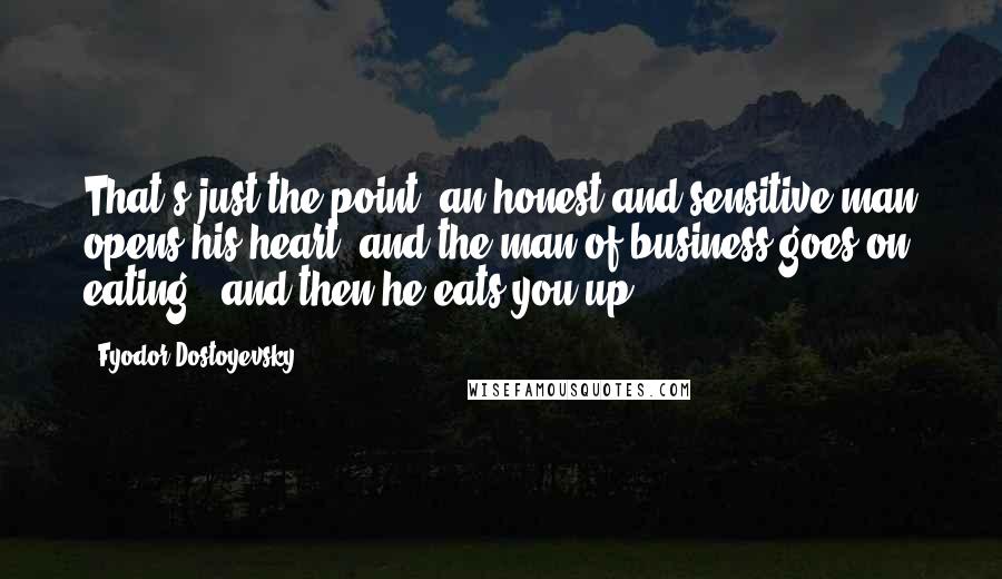 Fyodor Dostoyevsky Quotes: That's just the point: an honest and sensitive man opens his heart, and the man of business goes on eating - and then he eats you up.