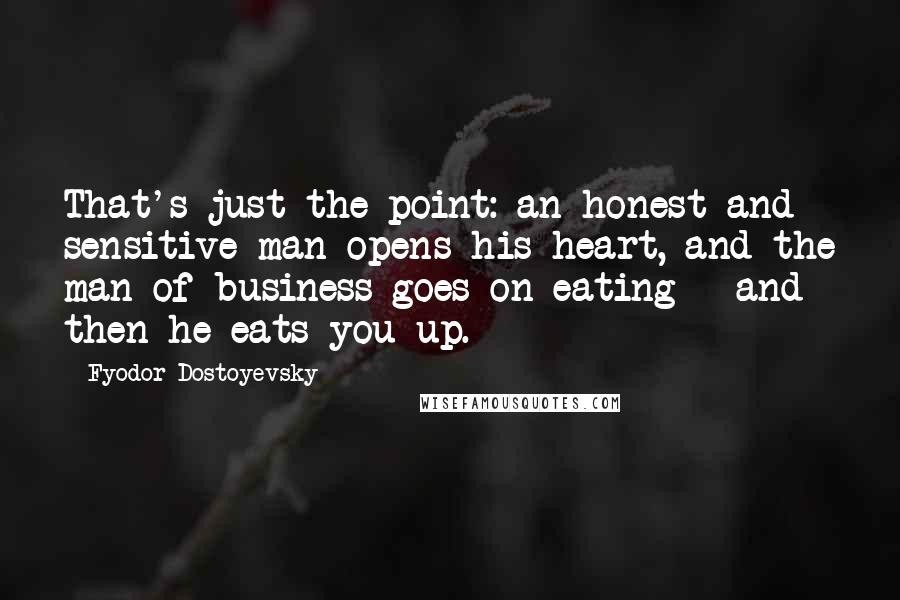 Fyodor Dostoyevsky Quotes: That's just the point: an honest and sensitive man opens his heart, and the man of business goes on eating - and then he eats you up.