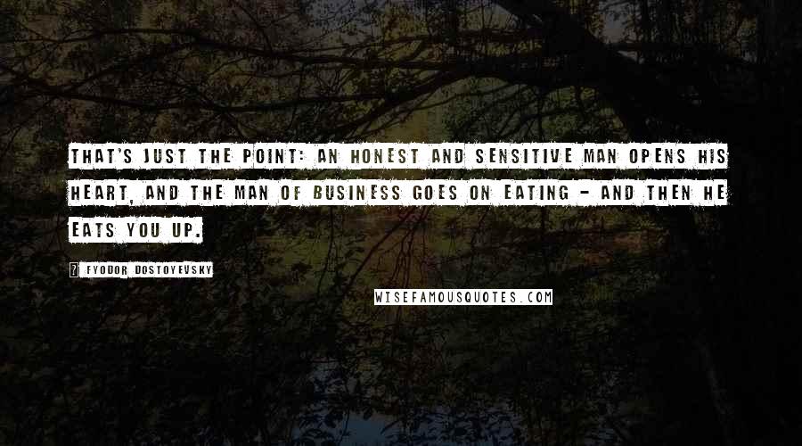 Fyodor Dostoyevsky Quotes: That's just the point: an honest and sensitive man opens his heart, and the man of business goes on eating - and then he eats you up.