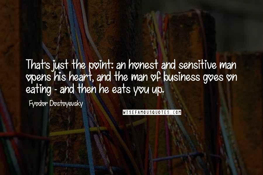 Fyodor Dostoyevsky Quotes: That's just the point: an honest and sensitive man opens his heart, and the man of business goes on eating - and then he eats you up.