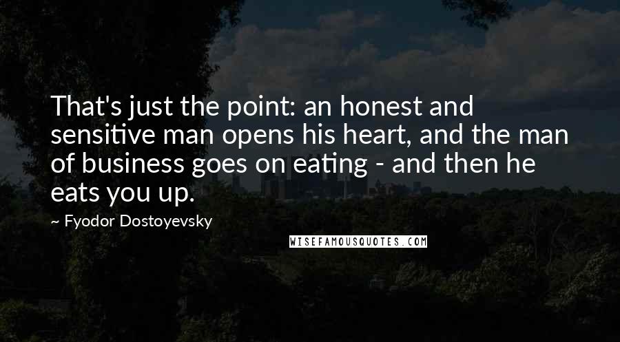 Fyodor Dostoyevsky Quotes: That's just the point: an honest and sensitive man opens his heart, and the man of business goes on eating - and then he eats you up.