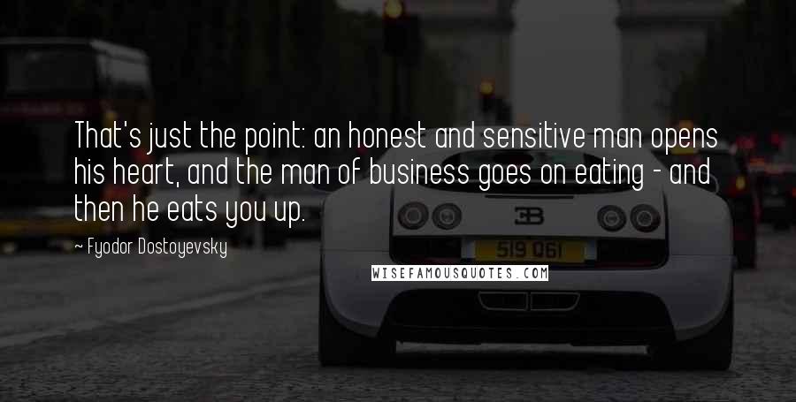 Fyodor Dostoyevsky Quotes: That's just the point: an honest and sensitive man opens his heart, and the man of business goes on eating - and then he eats you up.