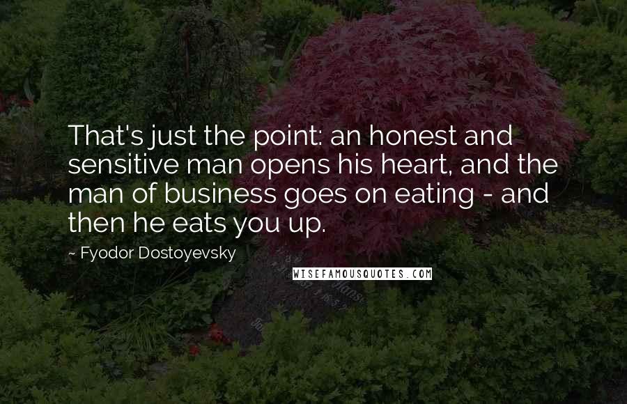 Fyodor Dostoyevsky Quotes: That's just the point: an honest and sensitive man opens his heart, and the man of business goes on eating - and then he eats you up.