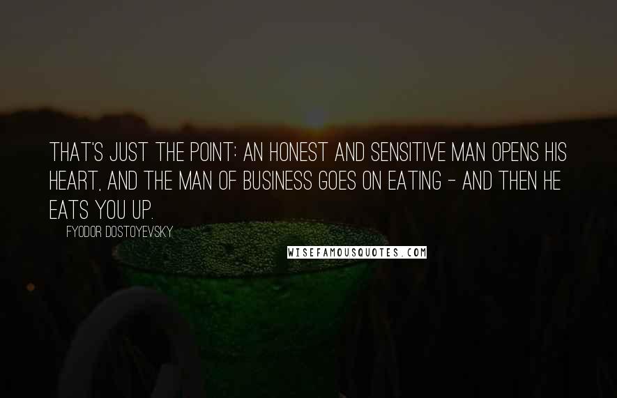 Fyodor Dostoyevsky Quotes: That's just the point: an honest and sensitive man opens his heart, and the man of business goes on eating - and then he eats you up.