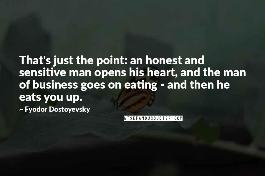 Fyodor Dostoyevsky Quotes: That's just the point: an honest and sensitive man opens his heart, and the man of business goes on eating - and then he eats you up.