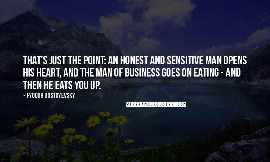 Fyodor Dostoyevsky Quotes: That's just the point: an honest and sensitive man opens his heart, and the man of business goes on eating - and then he eats you up.