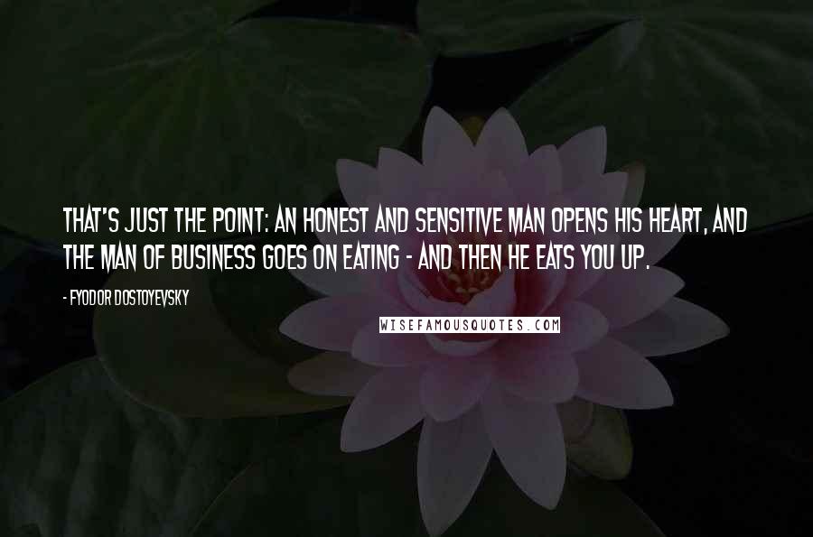 Fyodor Dostoyevsky Quotes: That's just the point: an honest and sensitive man opens his heart, and the man of business goes on eating - and then he eats you up.