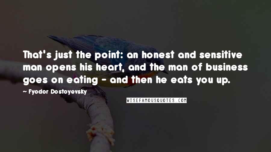 Fyodor Dostoyevsky Quotes: That's just the point: an honest and sensitive man opens his heart, and the man of business goes on eating - and then he eats you up.