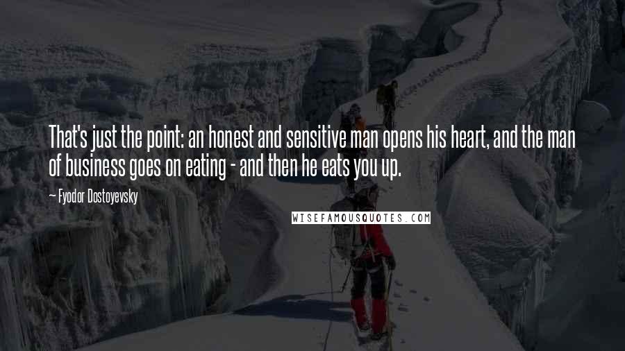 Fyodor Dostoyevsky Quotes: That's just the point: an honest and sensitive man opens his heart, and the man of business goes on eating - and then he eats you up.