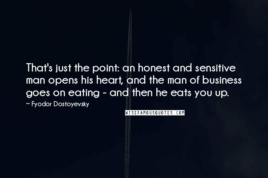 Fyodor Dostoyevsky Quotes: That's just the point: an honest and sensitive man opens his heart, and the man of business goes on eating - and then he eats you up.