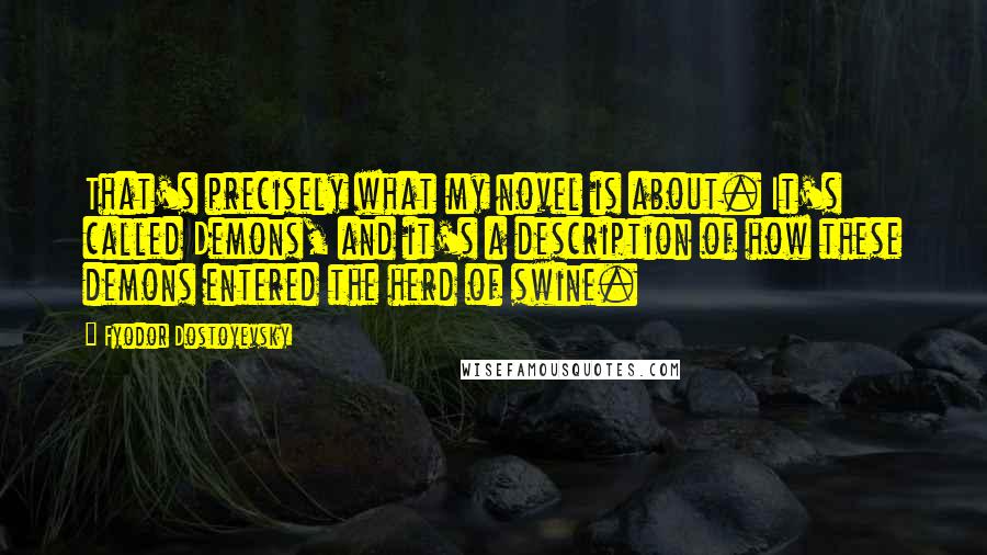 Fyodor Dostoyevsky Quotes: That's precisely what my novel is about. It's called Demons, and it's a description of how these demons entered the herd of swine.