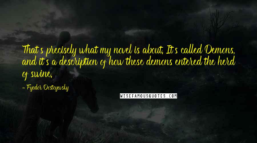 Fyodor Dostoyevsky Quotes: That's precisely what my novel is about. It's called Demons, and it's a description of how these demons entered the herd of swine.