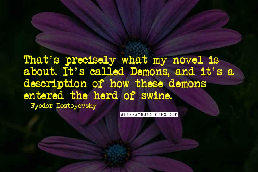 Fyodor Dostoyevsky Quotes: That's precisely what my novel is about. It's called Demons, and it's a description of how these demons entered the herd of swine.